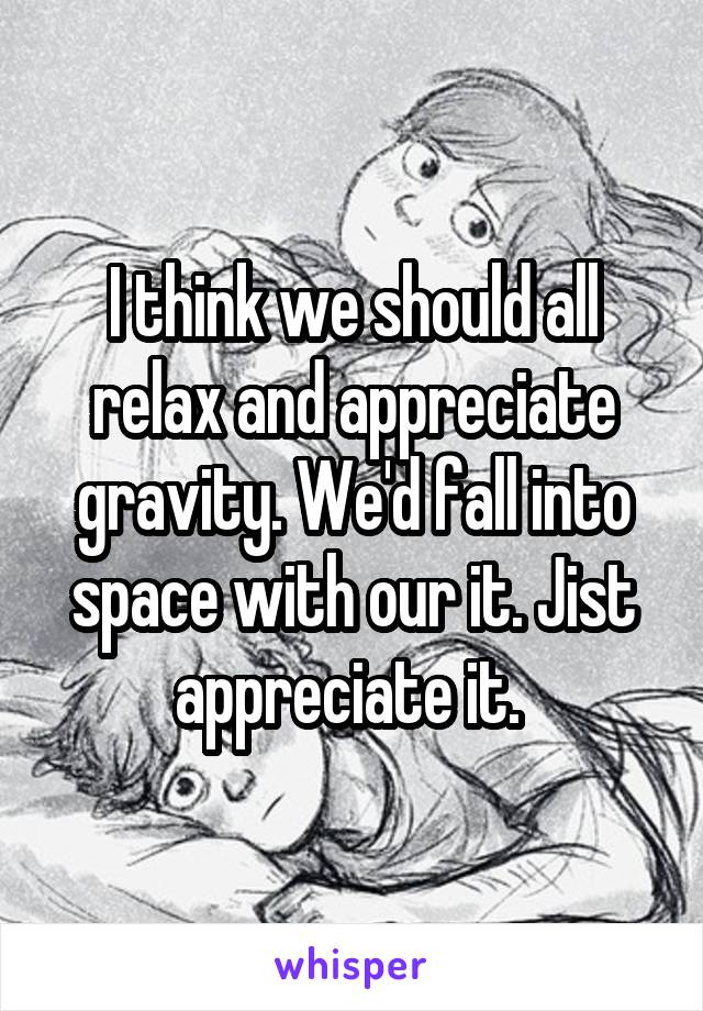 I think we should all relax and appreciate gravity. We'd fall into space with our it. Jist appreciate it. 
