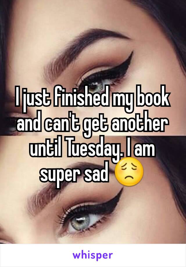 I just finished my book and can't get another until Tuesday. I am super sad 😟