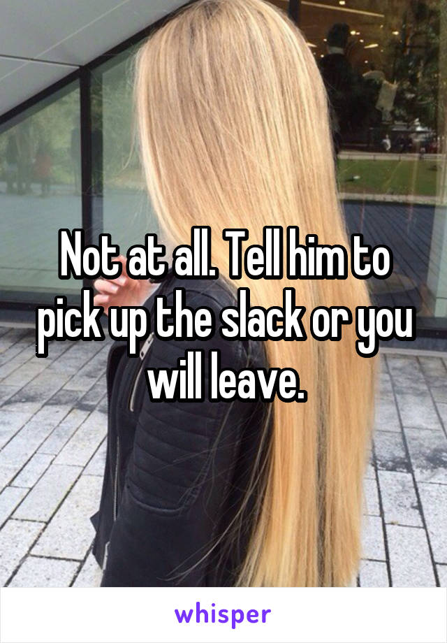 Not at all. Tell him to pick up the slack or you will leave.