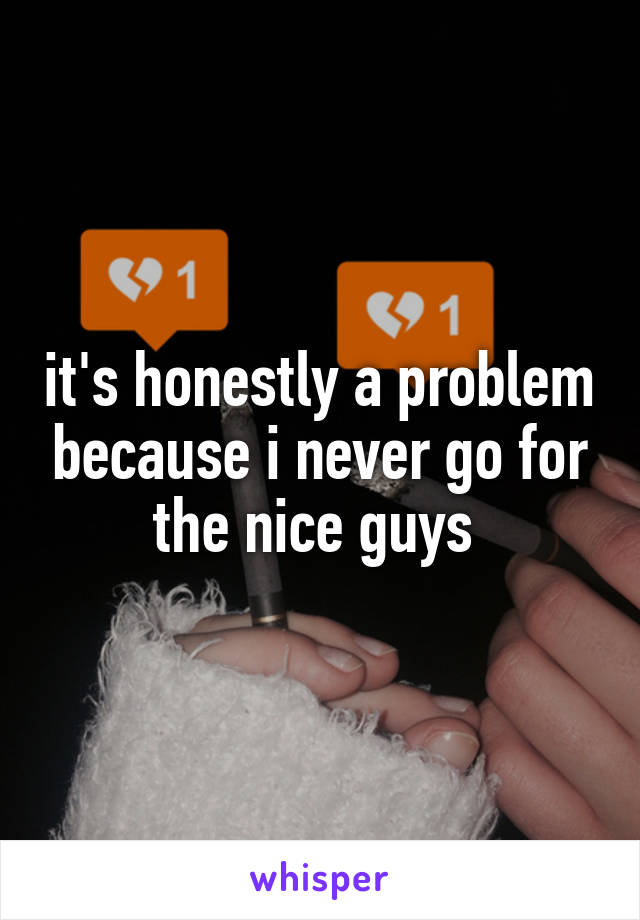it's honestly a problem because i never go for the nice guys 