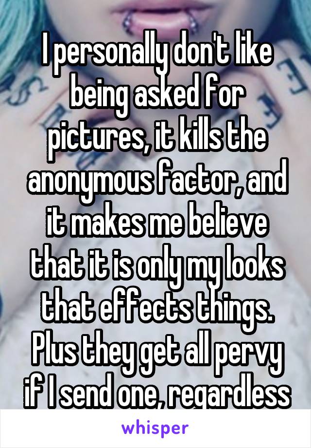 I personally don't like being asked for pictures, it kills the anonymous factor, and it makes me believe that it is only my looks that effects things. Plus they get all pervy if I send one, regardless