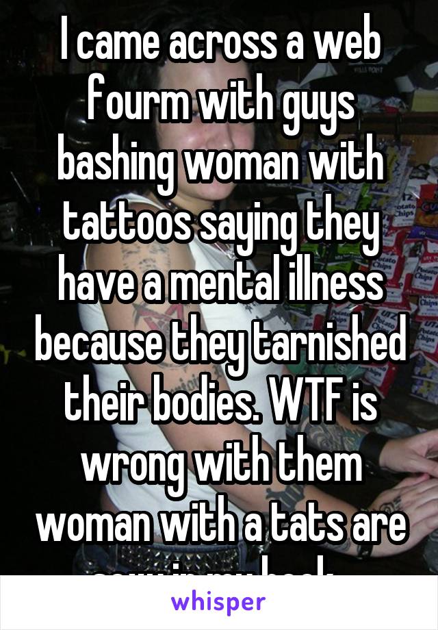 I came across a web fourm with guys bashing woman with tattoos saying they have a mental illness because they tarnished their bodies. WTF is wrong with them woman with a tats are sexy in my book. 