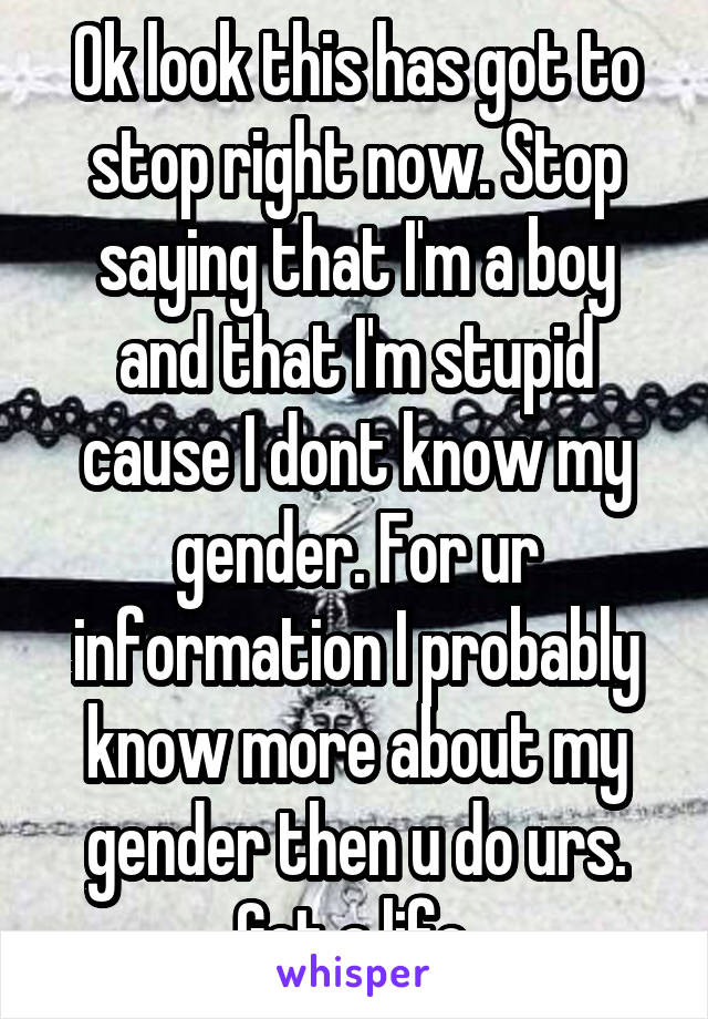 Ok look this has got to stop right now. Stop saying that I'm a boy and that I'm stupid cause I dont know my gender. For ur information I probably know more about my gender then u do urs. Get a life.