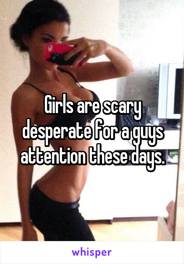 Girls are scary desperate for a guys attention these days.