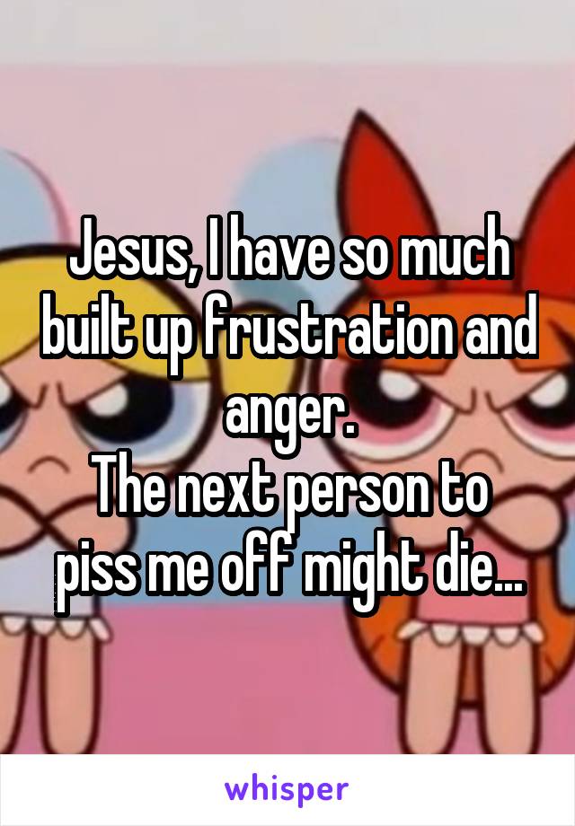Jesus, I have so much built up frustration and anger.
The next person to piss me off might die...