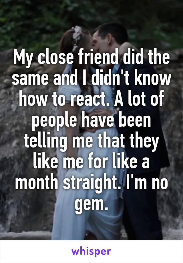 My close friend did the same and I didn't know how to react. A lot of people have been telling me that they like me for like a month straight. I'm no gem.