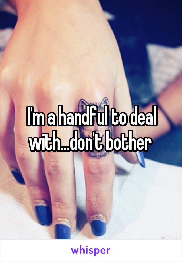 I'm a handful to deal with...don't bother 