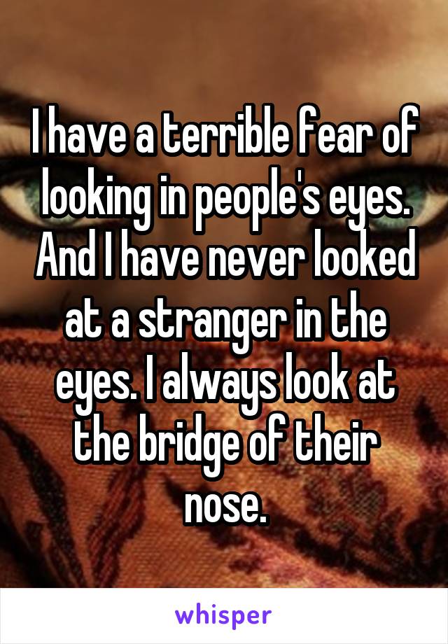 I have a terrible fear of looking in people's eyes. And I have never looked at a stranger in the eyes. I always look at the bridge of their nose.