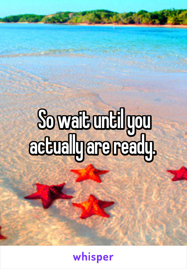 So wait until you actually are ready. 