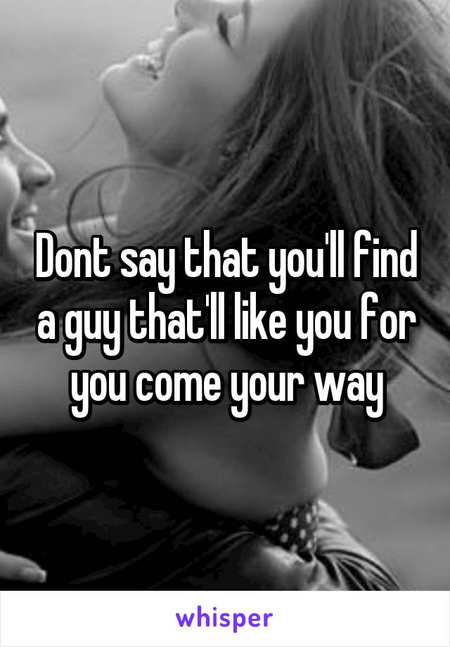 Dont say that you'll find a guy that'll like you for you come your way