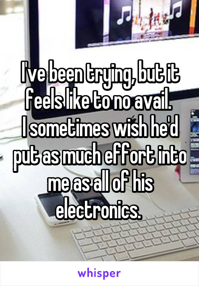 I've been trying, but it feels like to no avail. 
I sometimes wish he'd put as much effort into me as all of his electronics. 