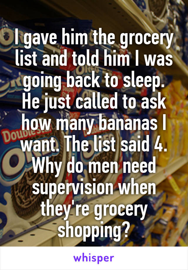 I gave him the grocery list and told him I was going back to sleep. He just called to ask how many bananas I want. The list said 4. Why do men need supervision when they're grocery shopping?