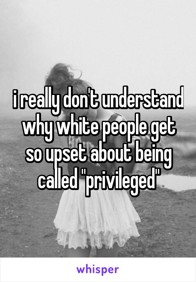 i really don't understand why white people get so upset about being called "privileged"
