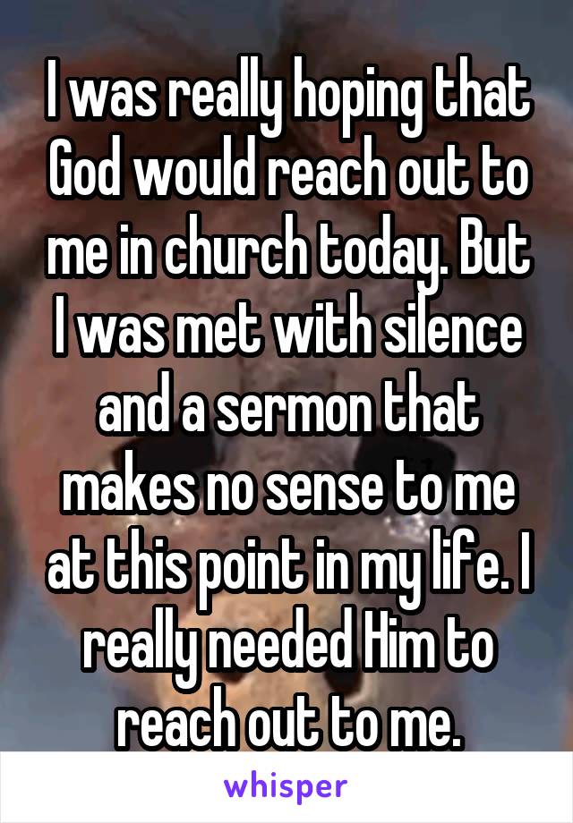 I was really hoping that God would reach out to me in church today. But I was met with silence and a sermon that makes no sense to me at this point in my life. I really needed Him to reach out to me.
