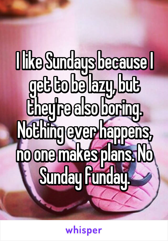 I like Sundays because I get to be lazy, but they're also boring. Nothing ever happens, no one makes plans. No Sunday funday.
