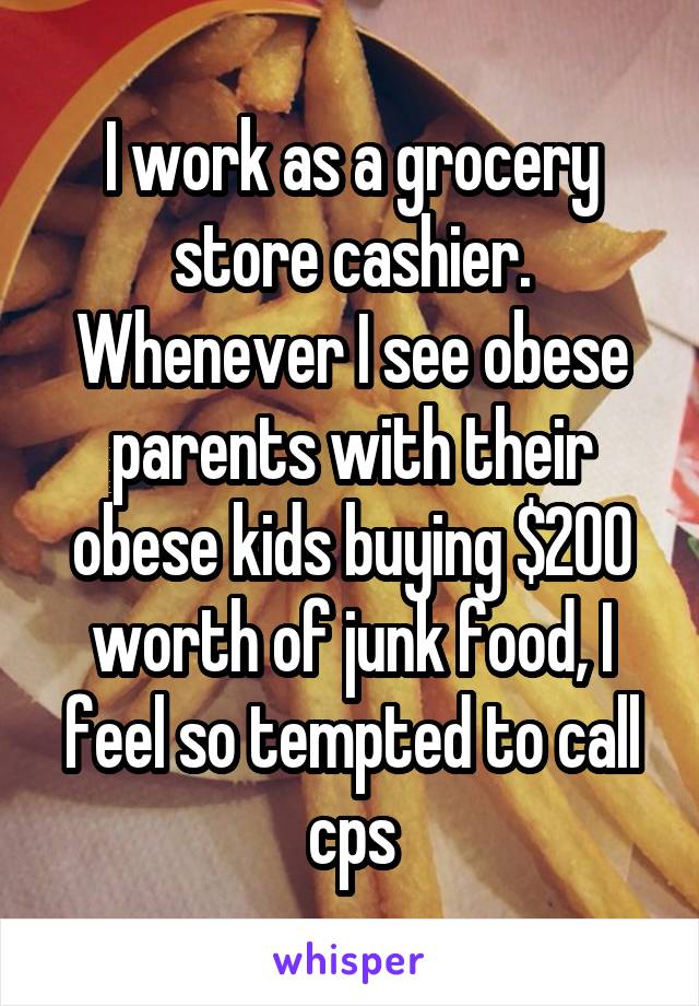 I work as a grocery store cashier. Whenever I see obese parents with their obese kids buying $200 worth of junk food, I feel so tempted to call cps