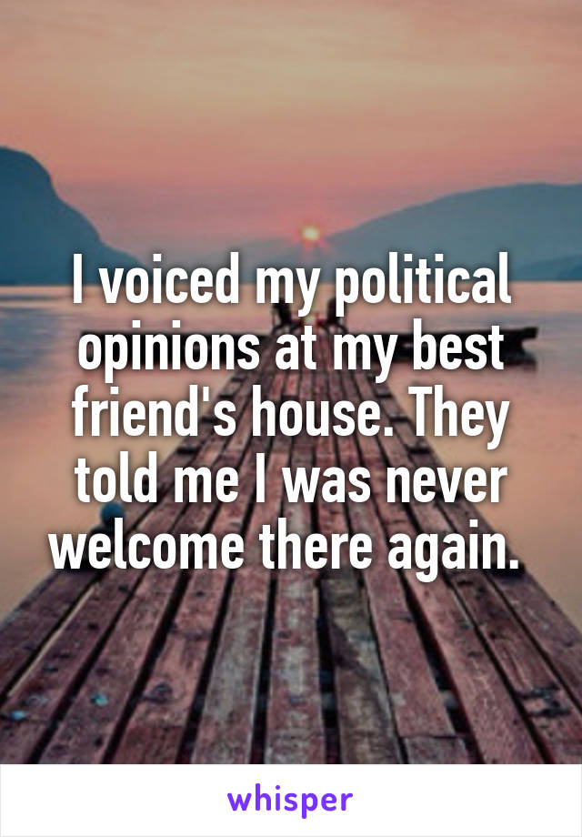 I voiced my political opinions at my best friend's house. They told me I was never welcome there again. 