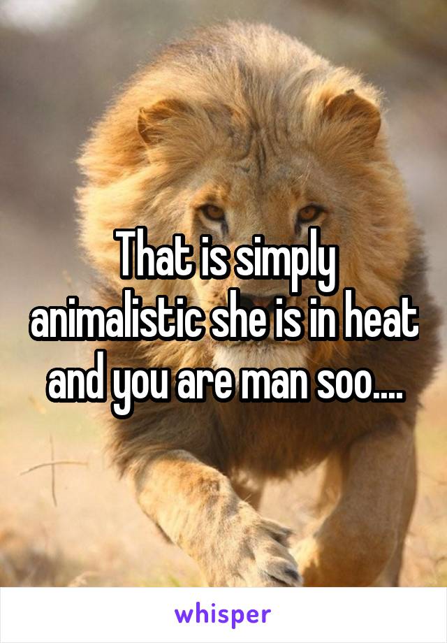 That is simply animalistic she is in heat and you are man soo....