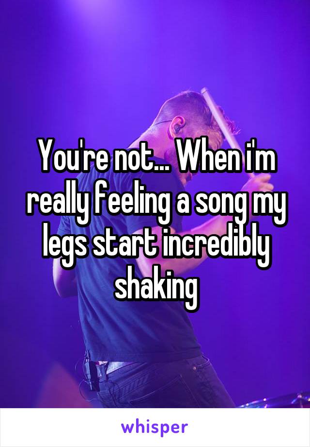 You're not... When i'm really feeling a song my legs start incredibly shaking