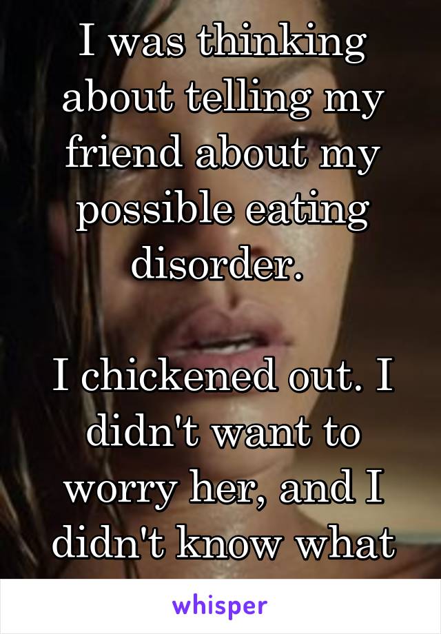I was thinking about telling my friend about my possible eating disorder. 

I chickened out. I didn't want to worry her, and I didn't know what she would say