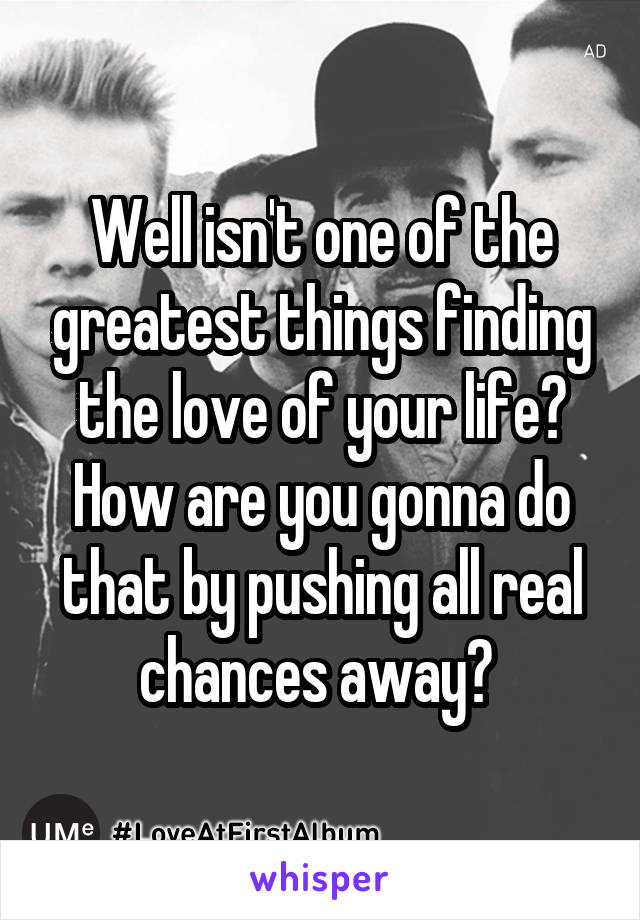 Well isn't one of the greatest things finding the love of your life? How are you gonna do that by pushing all real chances away? 