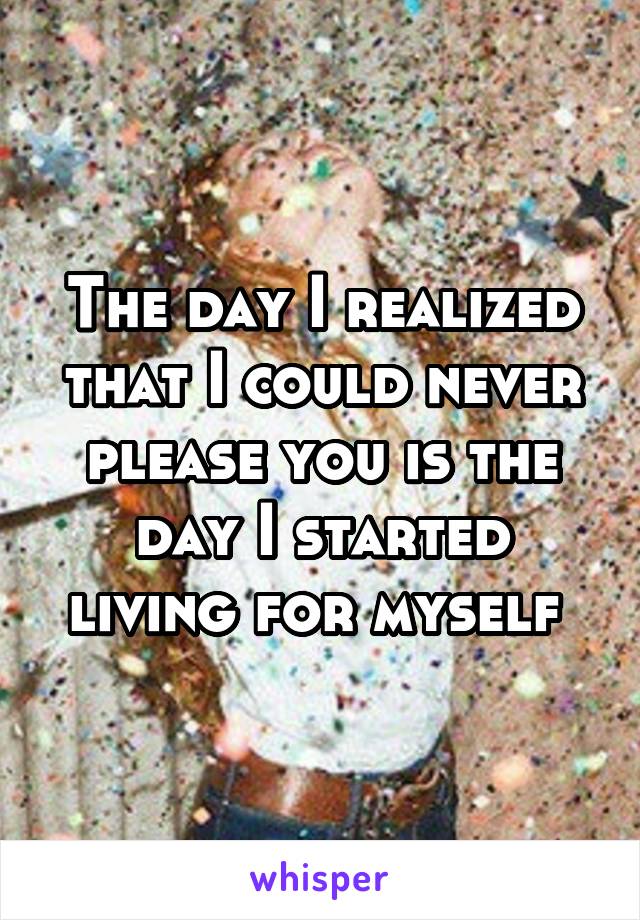 The day I realized that I could never please you is the day I started living for myself 