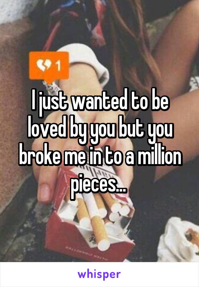 I just wanted to be loved by you but you broke me in to a million pieces... 