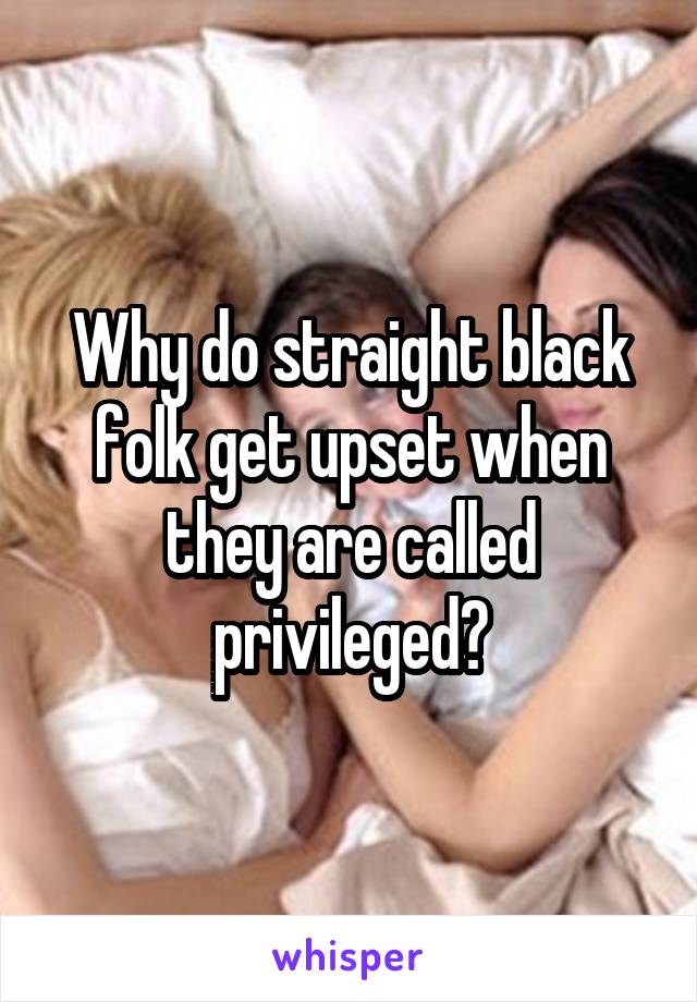 Why do straight black folk get upset when they are called privileged?