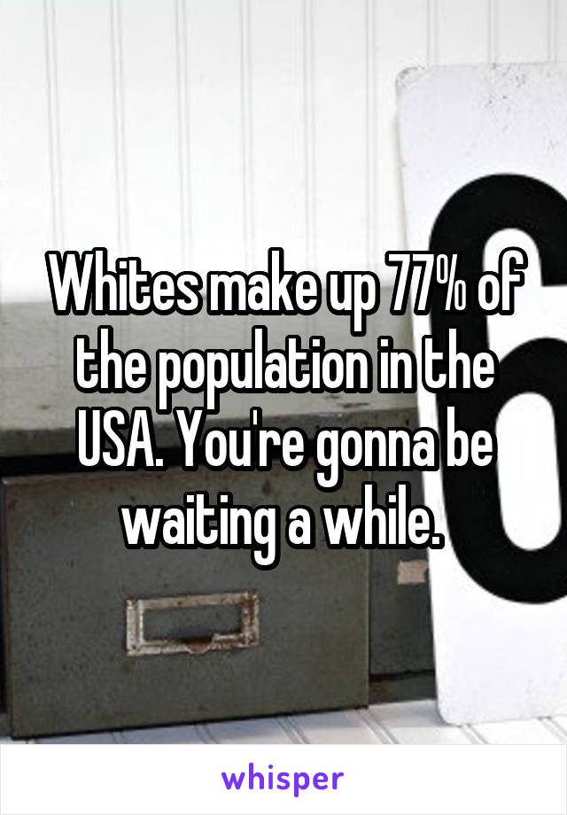 Whites make up 77% of the population in the USA. You're gonna be waiting a while. 