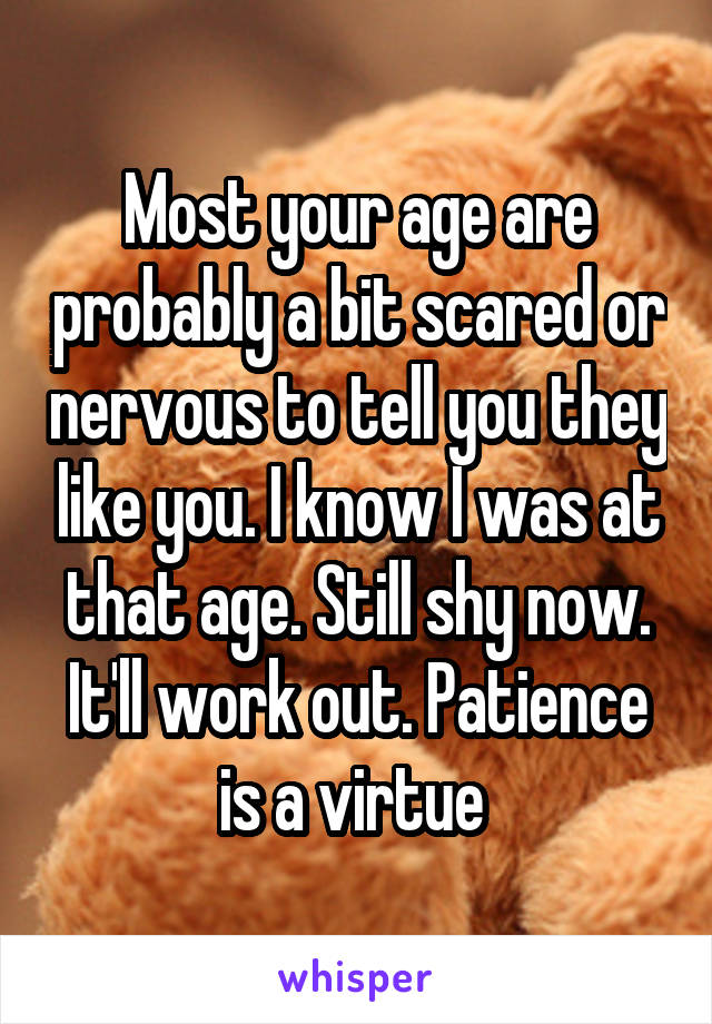 Most your age are probably a bit scared or nervous to tell you they like you. I know I was at that age. Still shy now. It'll work out. Patience is a virtue 