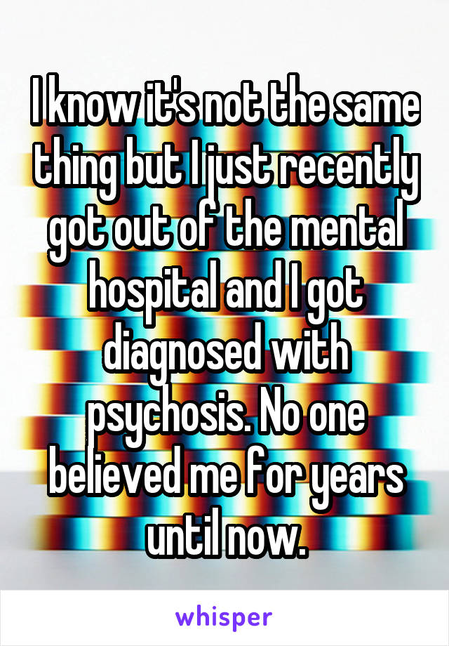 I know it's not the same thing but I just recently got out of the mental hospital and I got diagnosed with psychosis. No one believed me for years until now.