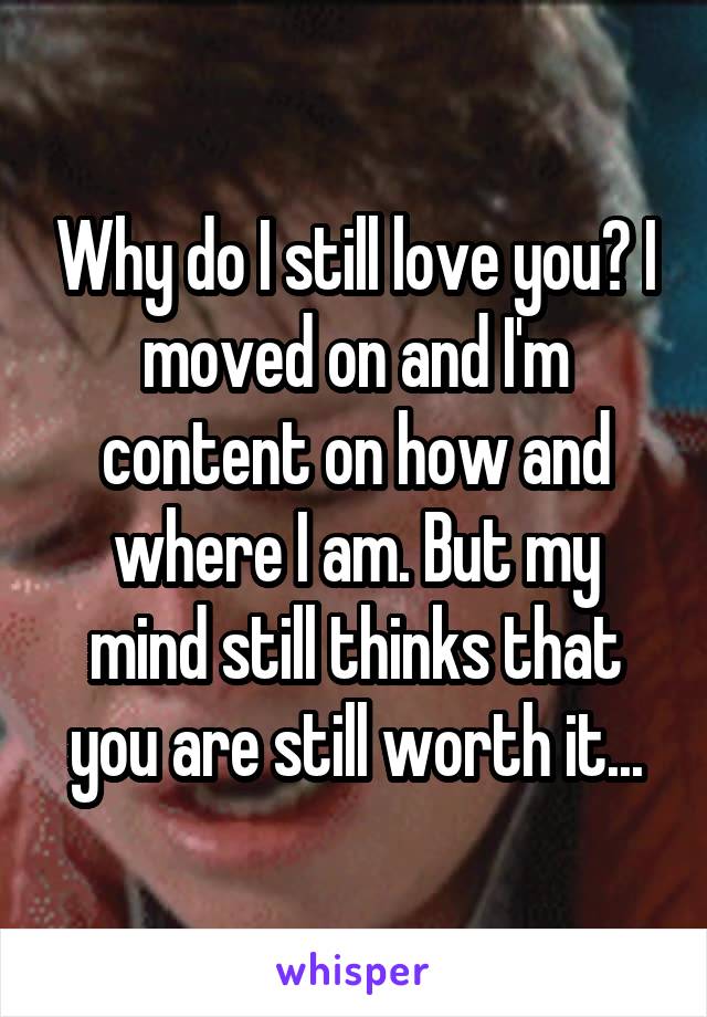 Why do I still love you? I moved on and I'm content on how and where I am. But my mind still thinks that you are still worth it...
