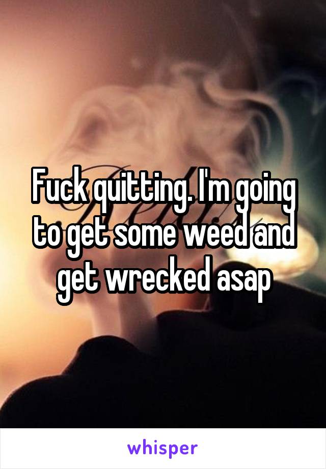 Fuck quitting. I'm going to get some weed and get wrecked asap
