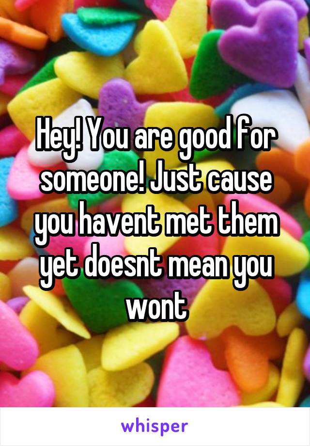 Hey! You are good for someone! Just cause you havent met them yet doesnt mean you wont