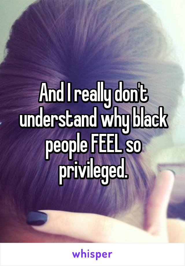 And I really don't understand why black people FEEL so privileged.