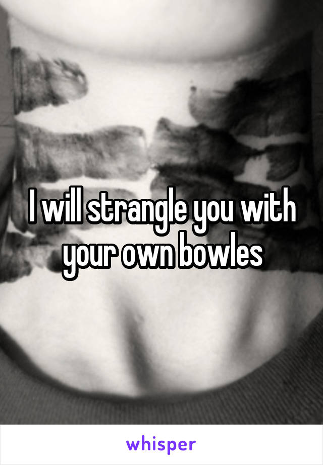 I will strangle you with your own bowles