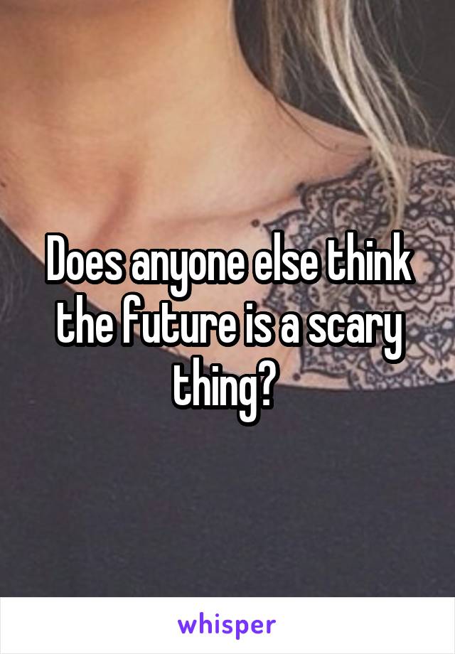 Does anyone else think the future is a scary thing? 