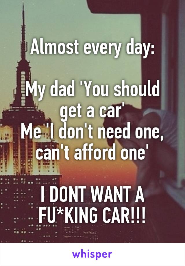 Almost every day:

My dad 'You should get a car'
Me 'I don't need one, can't afford one'

I DONT WANT A FU*KING CAR!!!