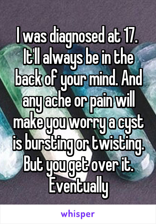 I was diagnosed at 17. 
It'll always be in the back of your mind. And any ache or pain will make you worry a cyst is bursting or twisting.
But you get over it. Eventually