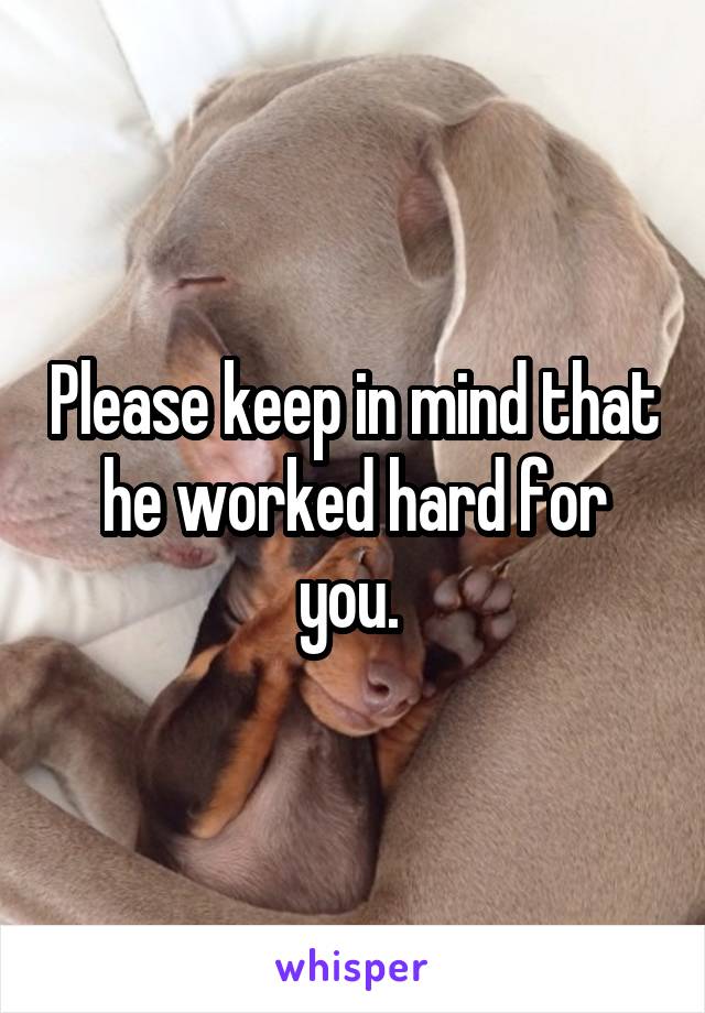 Please keep in mind that he worked hard for you. 