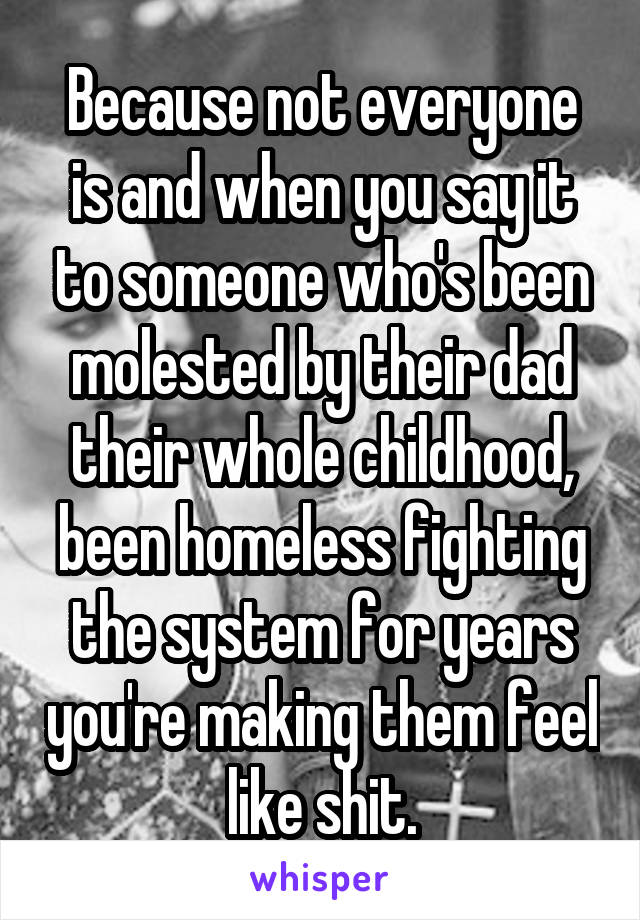 Because not everyone is and when you say it to someone who's been molested by their dad their whole childhood, been homeless fighting the system for years you're making them feel like shit.
