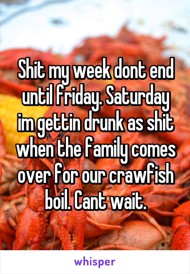 Shit my week dont end until friday. Saturday im gettin drunk as shit when the family comes over for our crawfish boil. Cant wait.