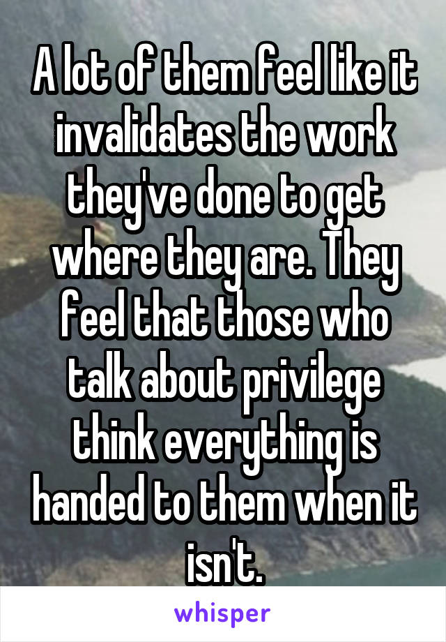 A lot of them feel like it invalidates the work they've done to get where they are. They feel that those who talk about privilege think everything is handed to them when it isn't.