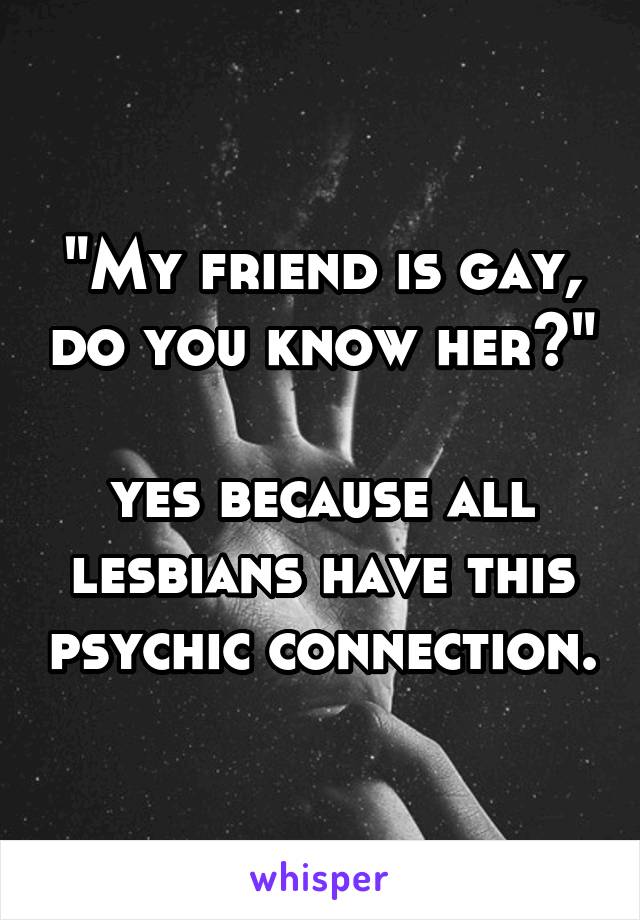 "My friend is gay, do you know her?"

yes because all lesbians have this psychic connection.