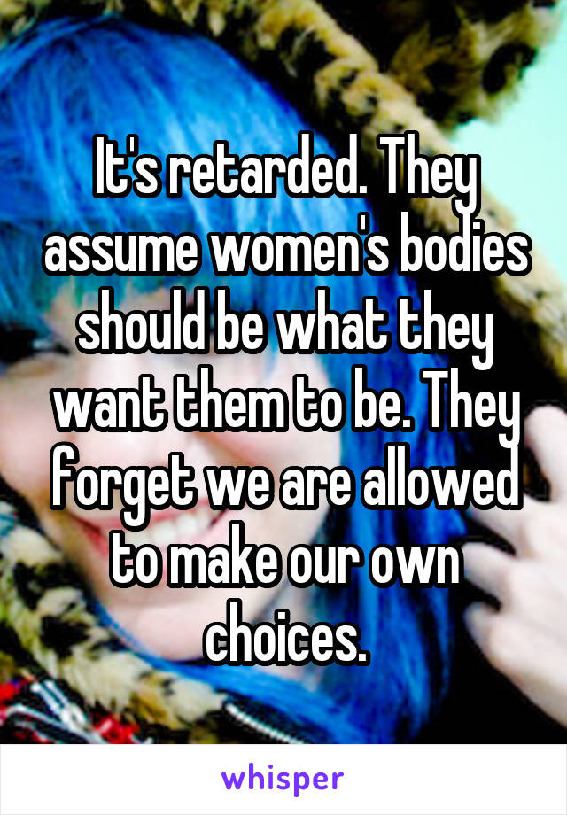 It's retarded. They assume women's bodies should be what they want them to be. They forget we are allowed to make our own choices.
