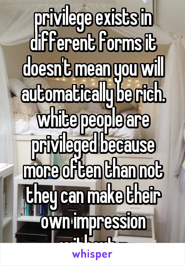 privilege exists in different forms it doesn't mean you will automatically be rich. white people are privileged because more often than not they can make their own impression without -