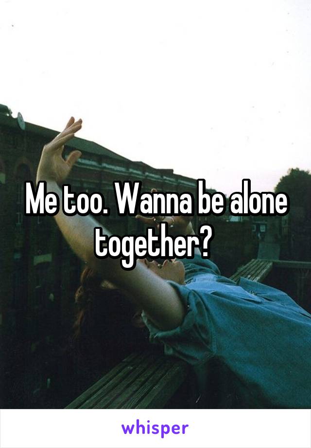 Me too. Wanna be alone together? 