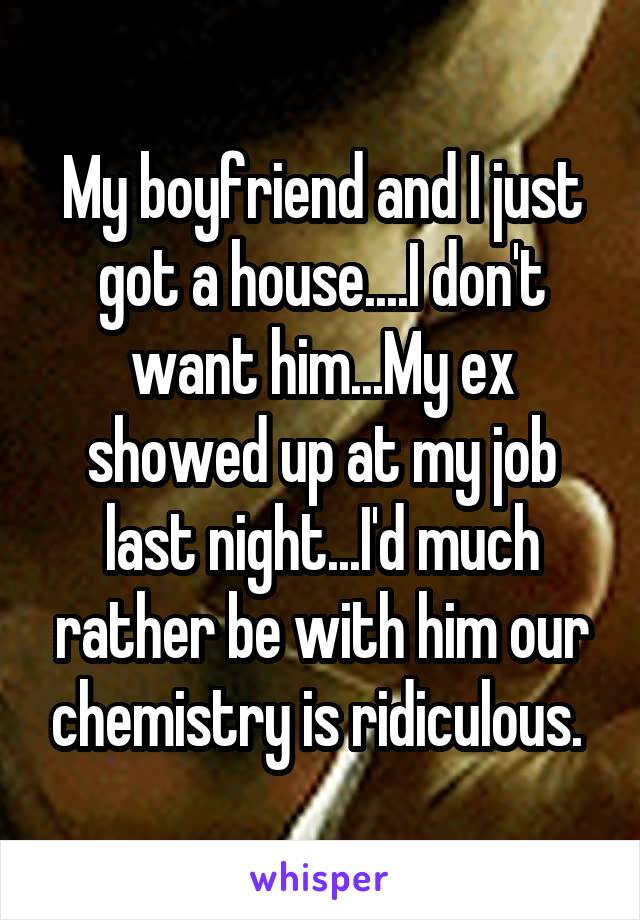 My boyfriend and I just got a house....I don't want him...My ex showed up at my job last night...I'd much rather be with him our chemistry is ridiculous. 