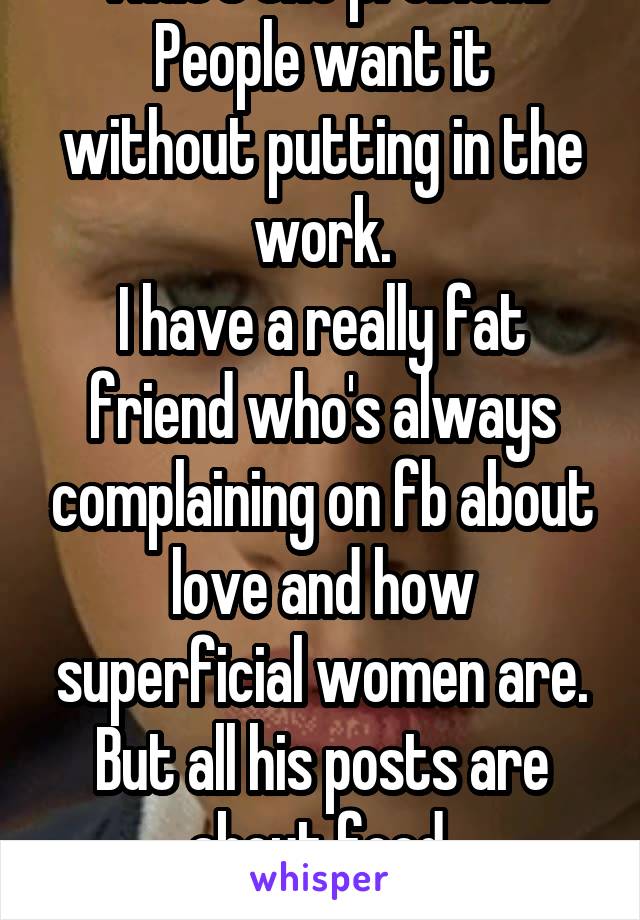 That's the problem.
People want it without putting in the work.
I have a really fat friend who's always complaining on fb about love and how superficial women are. But all his posts are about food 

