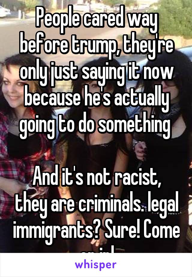 People cared way before trump, they're only just saying it now because he's actually going to do something 

And it's not racist, they are criminals. legal immigrants? Sure! Come on in!